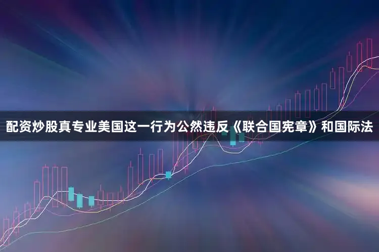 配资炒股真专业美国这一行为公然违反《联合国宪章》和国际法