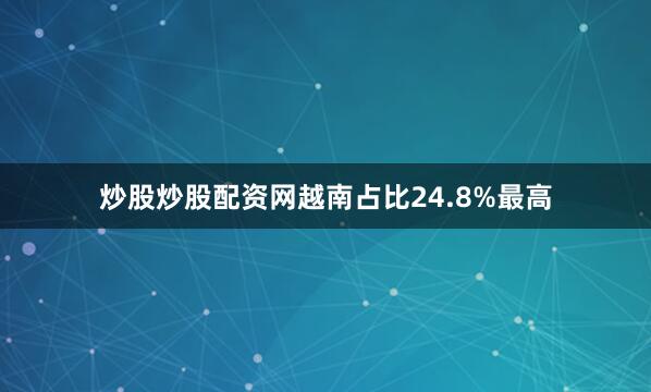 炒股炒股配资网越南占比24.8%最高