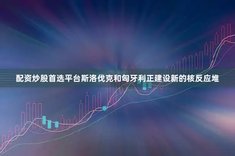 配资炒股首选平台斯洛伐克和匈牙利正建设新的核反应堆