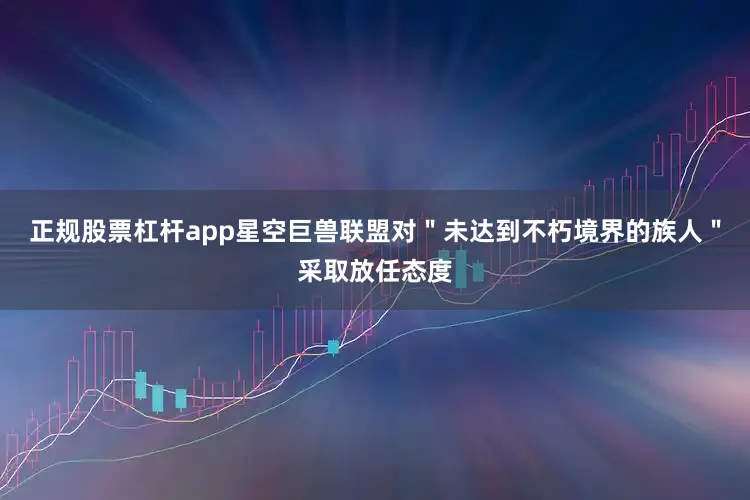 正规股票杠杆app星空巨兽联盟对＂未达到不朽境界的族人＂采取放任态度