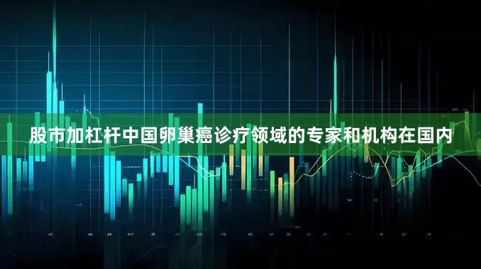 股市加杠杆中国卵巢癌诊疗领域的专家和机构在国内