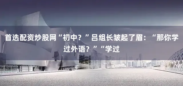 首选配资炒股网“初中？”吕组长皱起了眉：“那你学过外语？”“学过