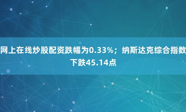 网上在线炒股配资跌幅为0.33%；纳斯达克综合指数下跌45.14点