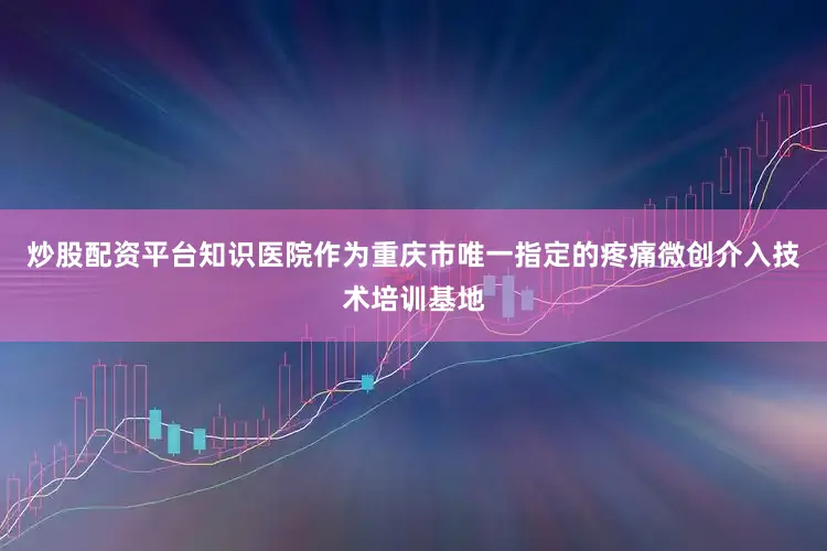 炒股配资平台知识医院作为重庆市唯一指定的疼痛微创介入技术培训基地
