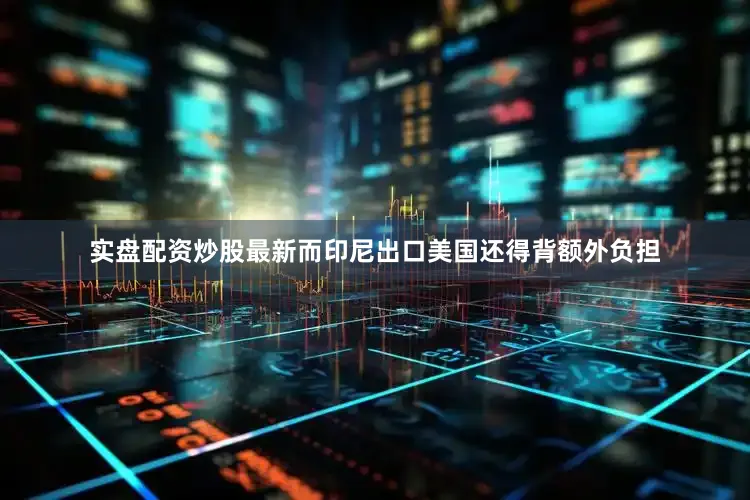 实盘配资炒股最新而印尼出口美国还得背额外负担