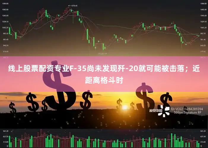 线上股票配资专业F-35尚未发现歼-20就可能被击落；近距离格斗时